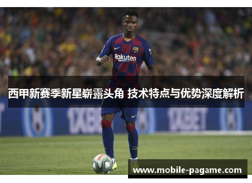 西甲新赛季新星崭露头角 技术特点与优势深度解析