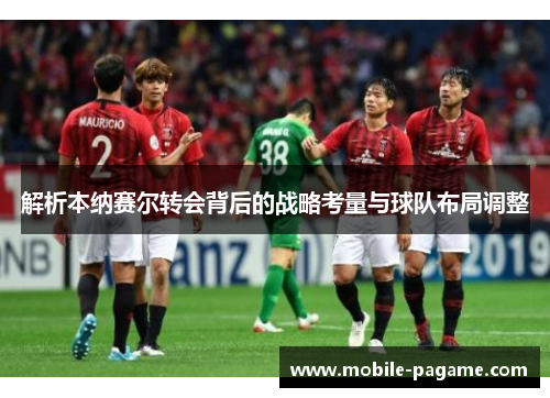 解析本纳赛尔转会背后的战略考量与球队布局调整