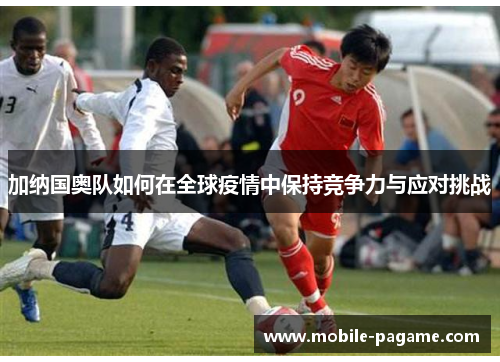 加纳国奥队如何在全球疫情中保持竞争力与应对挑战