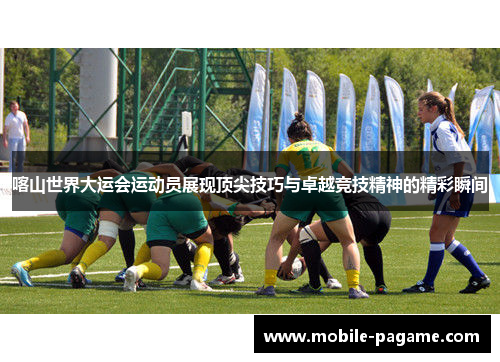 喀山世界大运会运动员展现顶尖技巧与卓越竞技精神的精彩瞬间