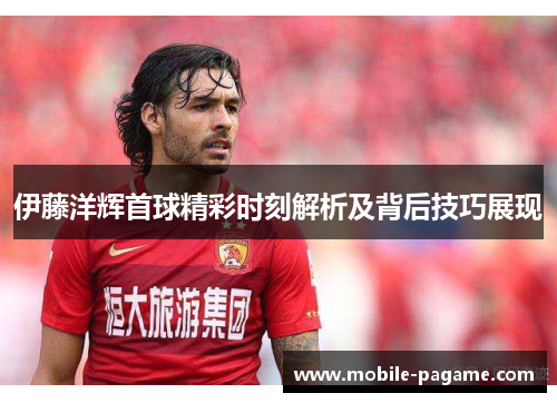 伊藤洋辉首球精彩时刻解析及背后技巧展现